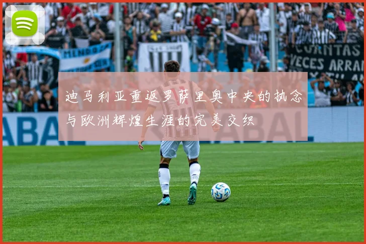 迪马利亚重返罗萨里奥中央的执念与欧洲辉煌生涯的完美交织