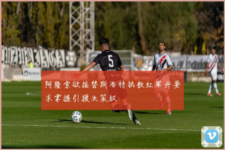阿隆索欲接替斯洛特执教红军并要求掌握引援决策权