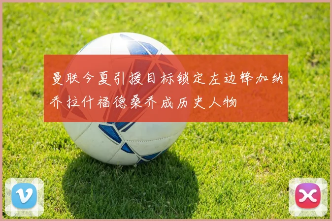 曼联今夏引援目标锁定左边锋加纳乔拉什福德桑乔成历史人物