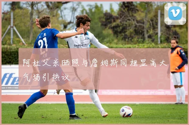 阿杜父亲晒照与詹姆斯同框显高大气场引热议