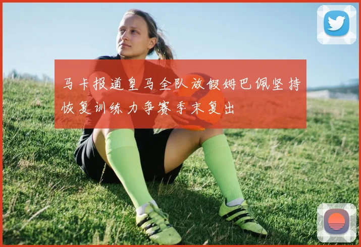 马卡报道皇马全队放假姆巴佩坚持恢复训练力争赛季末复出
