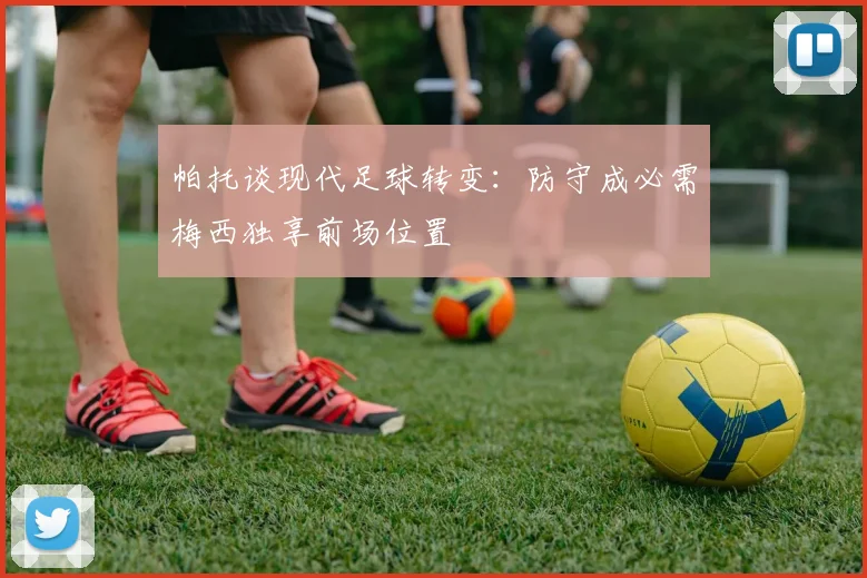 帕托谈现代足球转变：防守成必需梅西独享前场位置
