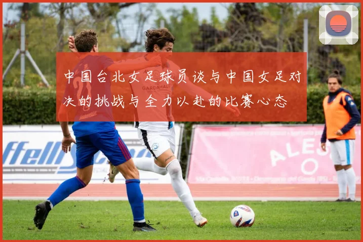 中国台北女足球员谈与中国女足对决的挑战与全力以赴的比赛心态