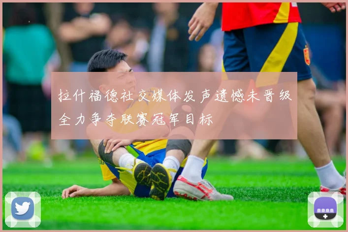 拉什福德社交媒体发声遗憾未晋级全力争夺联赛冠军目标