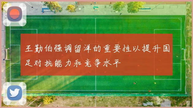 王勤伯强调留洋的重要性以提升国足对抗能力和竞争水平