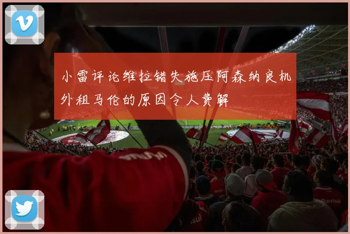 小雷评论维拉错失施压阿森纳良机外租马伦的原因令人费解