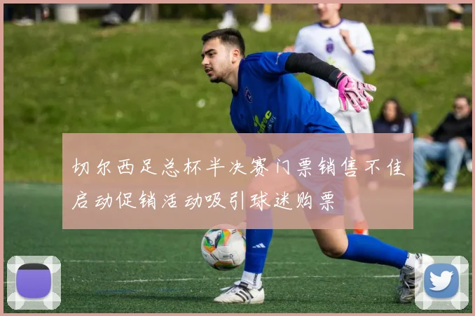 切尔西足总杯半决赛门票销售不佳启动促销活动吸引球迷购票