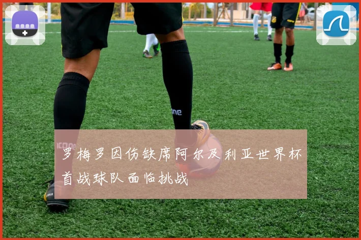 罗梅罗因伤缺席阿尔及利亚世界杯首战球队面临挑战