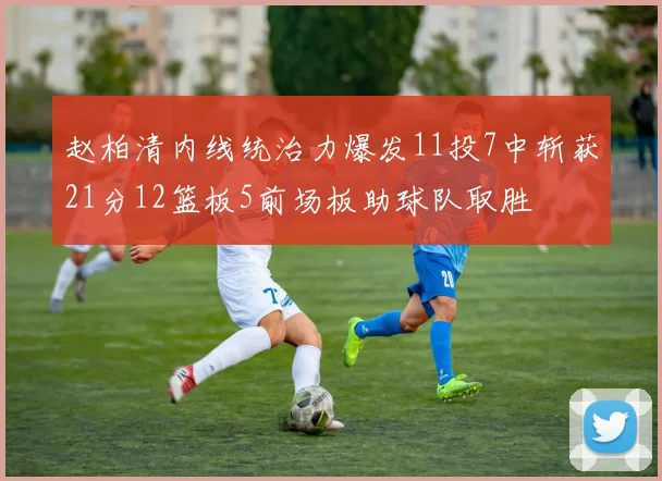 赵柏清内线统治力爆发11投7中斩获21分12篮板5前场板助球队取胜