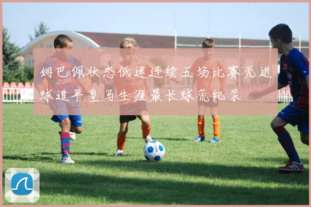 姆巴佩状态低迷连续五场比赛无进球追平皇马生涯最长球荒纪录