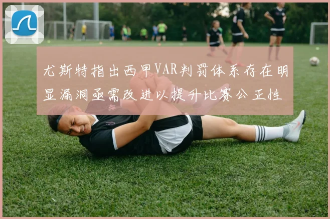 尤斯特指出西甲VAR判罚体系存在明显漏洞亟需改进以提升比赛公正性