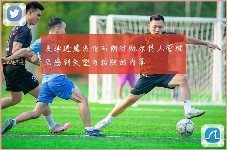 麦迪透露杰伦布朗对凯尔特人管理层感到失望与挫败的内幕