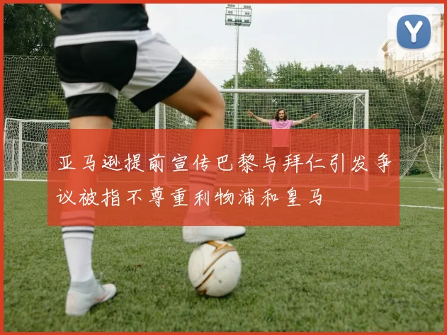 亚马逊提前宣传巴黎与拜仁引发争议被指不尊重利物浦和皇马