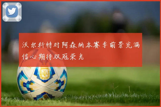 沃尔科特对阿森纳本赛季前景充满信心期待双冠荣光