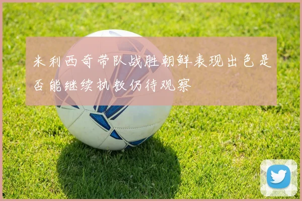 米利西奇带队战胜朝鲜表现出色是否能继续执教仍待观察