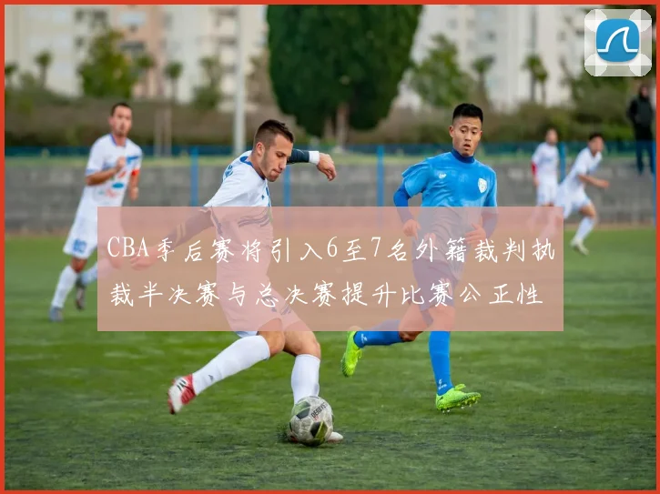 CBA季后赛将引入6至7名外籍裁判执裁半决赛与总决赛提升比赛公正性