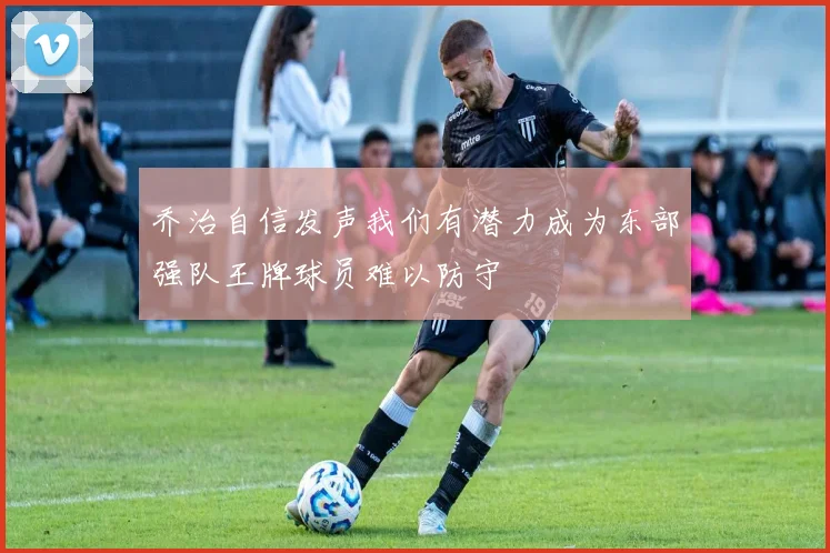 乔治自信发声我们有潜力成为东部强队王牌球员难以防守