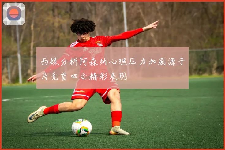 西媒分析阿森纳心理压力加剧源于马竞首回合精彩表现