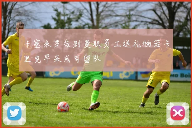 卡塞米罗告别曼联员工送礼物若卡里克早来或可留队