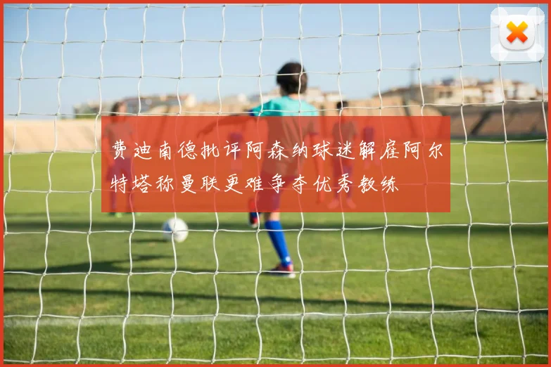 费迪南德批评阿森纳球迷解雇阿尔特塔称曼联更难争夺优秀教练