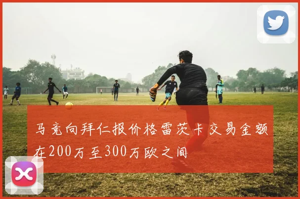 马竞向拜仁报价格雷茨卡交易金额在200万至300万欧之间