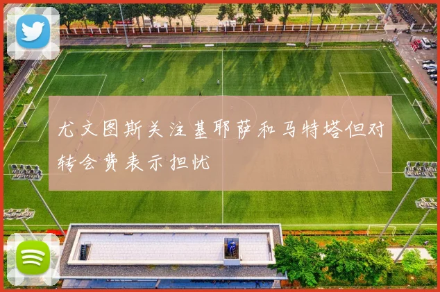尤文图斯关注基耶萨和马特塔但对转会费表示担忧