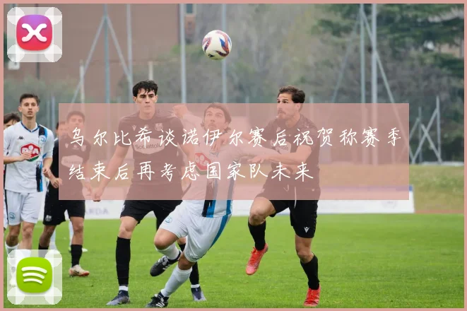 乌尔比希谈诺伊尔赛后祝贺称赛季结束后再考虑国家队未来