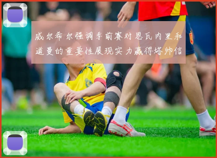 威尔希尔强调季前赛对恩瓦内里和道曼的重要性展现实力赢得塔帅信任