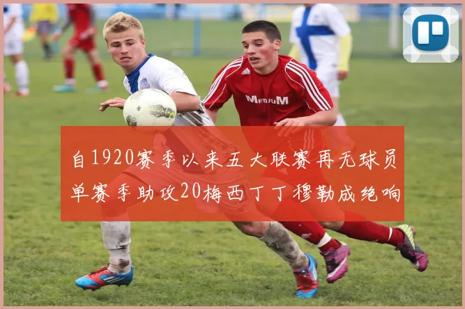 自1920赛季以来五大联赛再无球员单赛季助攻20梅西丁丁穆勒成绝响